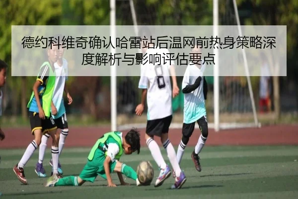 德约科维奇确认哈雷站后温网前热身策略深度解析与影响评估要点