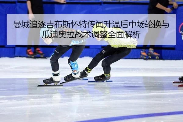 曼城追逐吉布斯怀特传闻升温后中场轮换与瓜迪奥拉战术调整全面解析