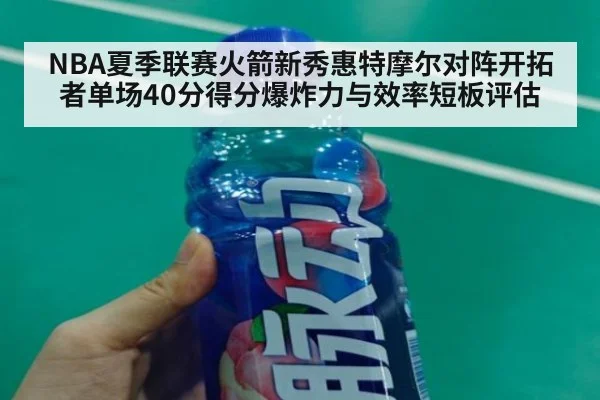 NBA夏季联赛火箭新秀惠特摩尔对阵开拓者单场40分得分爆炸力与效率短板评估
