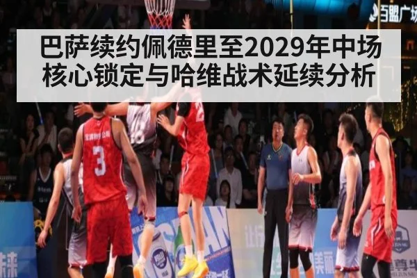 巴萨续约佩德里至2029年中场核心锁定与哈维战术延续分析